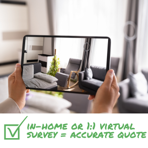 SURVEYS & ESTIMATES Insist on in-home or one-to-one virtual survey with detailed estimate and scope of your move.